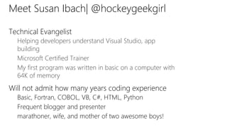 Meet Susan Ibach| @hockeygeekgirl
Technical Evangelist
Helping developers understand Visual Studio, app
building
Microsoft Certified Trainer
My first program was written in basic on a computer with
64K of memory
Will not admit how many years coding experience
Basic, Fortran, COBOL, VB, C#, HTML, Python
Frequent blogger and presenter
marathoner, wife, and mother of two awesome boys!
 