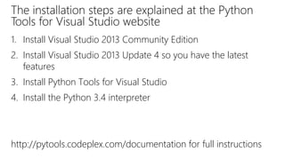 The installation steps are explained at the Python
Tools for Visual Studio website
1. Install Visual Studio 2013 Community Edition
2. Install Visual Studio 2013 Update 4 so you have the latest
features
3. Install Python Tools for Visual Studio
4. Install the Python 3.4 interpreter
http://pytools.codeplex.com/documentation for full instructions
 
