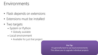 Environments
• Flask depends on extensions
• Extensions must be installed
• Two targets
– System or Python
• Globally available
– Local environment
• Available for just that project
Pro Tip:
It's generally best to use local environments
This allows you to upgrade individual projects
 