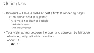 Closing tags
• Browsers will always make a "best effort" at rendering pages
– HTML doesn't need to be perfect
– Try to make it as clean as possible
• Aids the browser
• Aids the developer
• Tags with nothing between the open and close can be left open
– However, best practice is to close them
– Shortcut
<br />
 