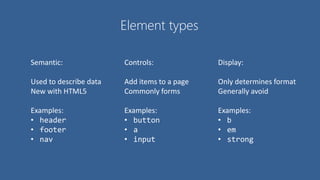 Element types
Semantic:
Used to describe data
New with HTML5
Examples:
• header
• footer
• nav
Controls:
Add items to a page
Commonly forms
Examples:
• button
• a
• input
Display:
Only determines format
Generally avoid
Examples:
• b
• em
• strong
 