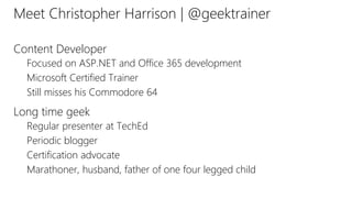 Meet Christopher Harrison | @geektrainer
Content Developer
Focused on ASP.NET and Office 365 development
Microsoft Certified Trainer
Still misses his Commodore 64
Long time geek
Regular presenter at TechEd
Periodic blogger
Certification advocate
Marathoner, husband, father of one four legged child
 