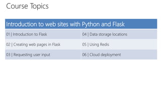 Course Topics
Introduction to web sites with Python and Flask
01 | Introduction to Flask 04 | Data storage locations
02 | Creating web pages in Flask 05 | Using Redis
03 | Requesting user input 06 | Cloud deployment
 