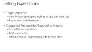 Setting Expectations
• Target Audience
– New Python developers looking to take the "next step"
– Burgeoning web developers
• Suggested Prerequisites/Supporting Material
– Some Python experience
– MVC experience
– Introduction to Programming with Python MVA
 