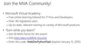 • Microsoft Virtual Academy
– Free online learning tailored for IT Pros and Developers
– Over 1M registered users
– Up-to-date, relevant training on variety of Microsoft products
• “Earn while you learn!”
– Get 50 MVA Points for this event!
– Visit http://aka.ms/MVA-Voucher
– Enter this code: WebDevPythonFlask (expires January 15, 2015)
Join the MVA Community!
 