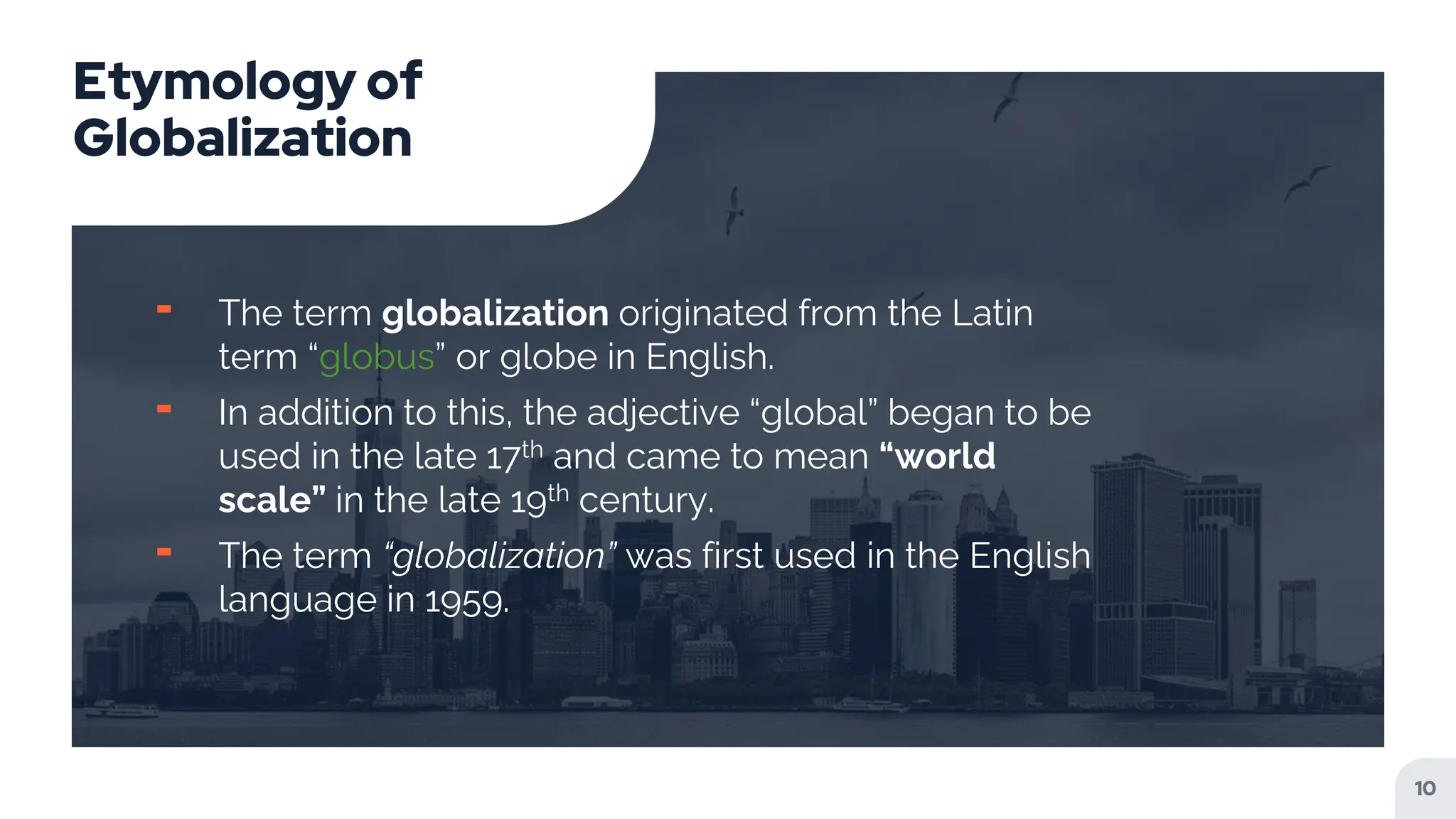 Etymology of
Globalization
╸ The term globalization originated from the Latin
term “globus” or globe in English.
╸ In addition to this, the adjective “global” began to be
used in the late 17th and came to mean “world
scale” in the late 19th century.
╸ The term “globalization” was first used in the English
language in 1959.
10
 