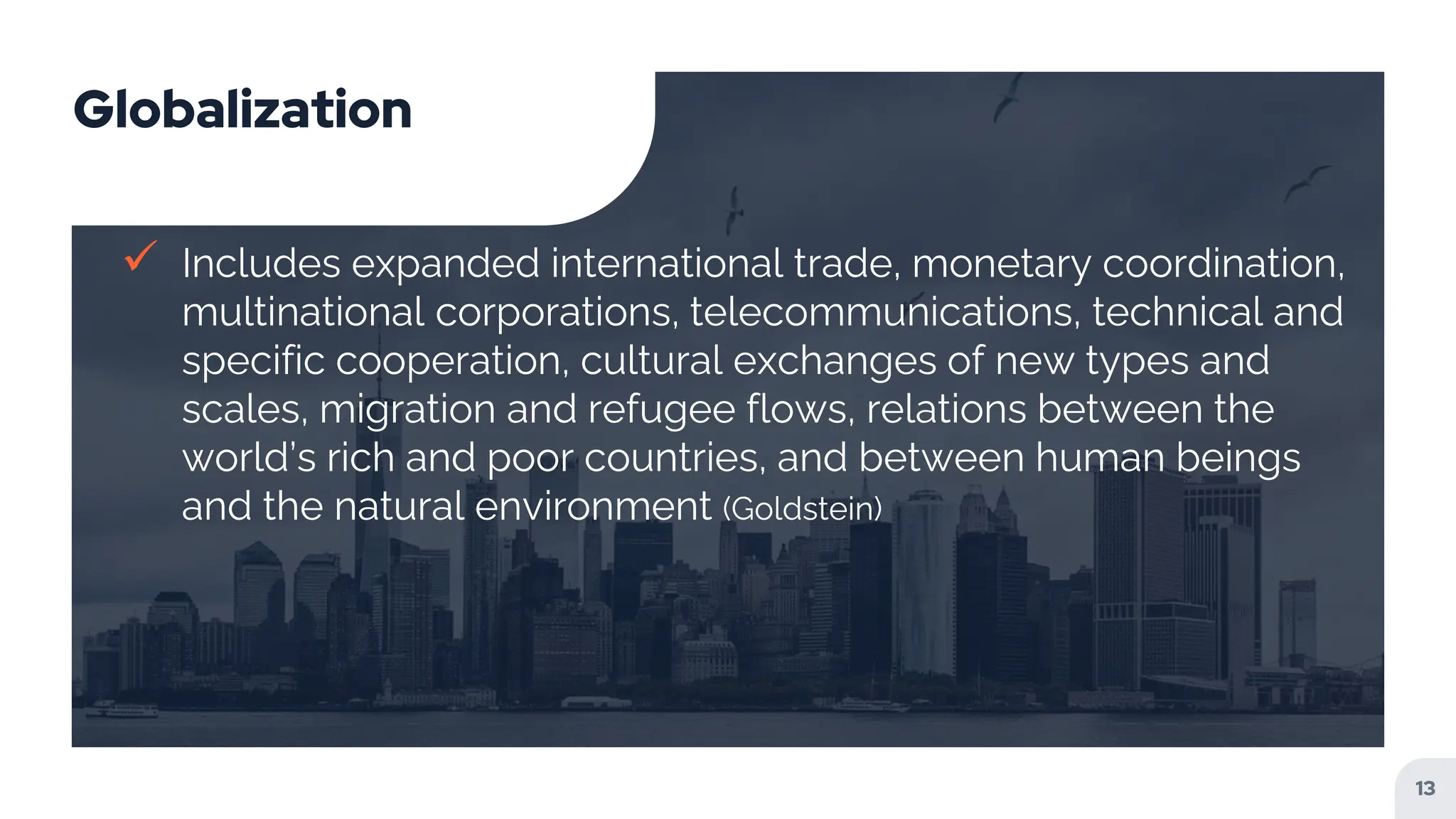 Globalization
 Includes expanded international trade, monetary coordination,
multinational corporations, telecommunications, technical and
specific cooperation, cultural exchanges of new types and
scales, migration and refugee flows, relations between the
world’s rich and poor countries, and between human beings
and the natural environment (Goldstein)
13
 