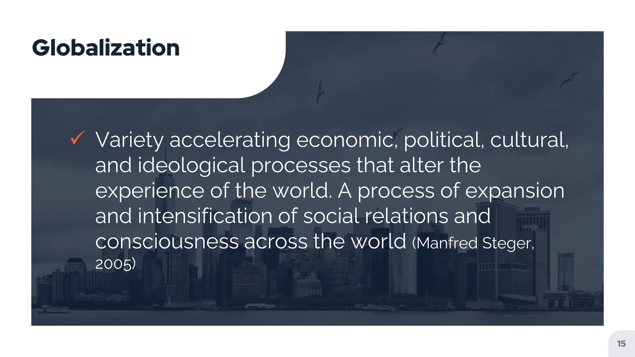 Globalization
 Variety accelerating economic, political, cultural,
and ideological processes that alter the
experience of the world. A process of expansion
and intensification of social relations and
consciousness across the world (Manfred Steger,
2005)
15
 