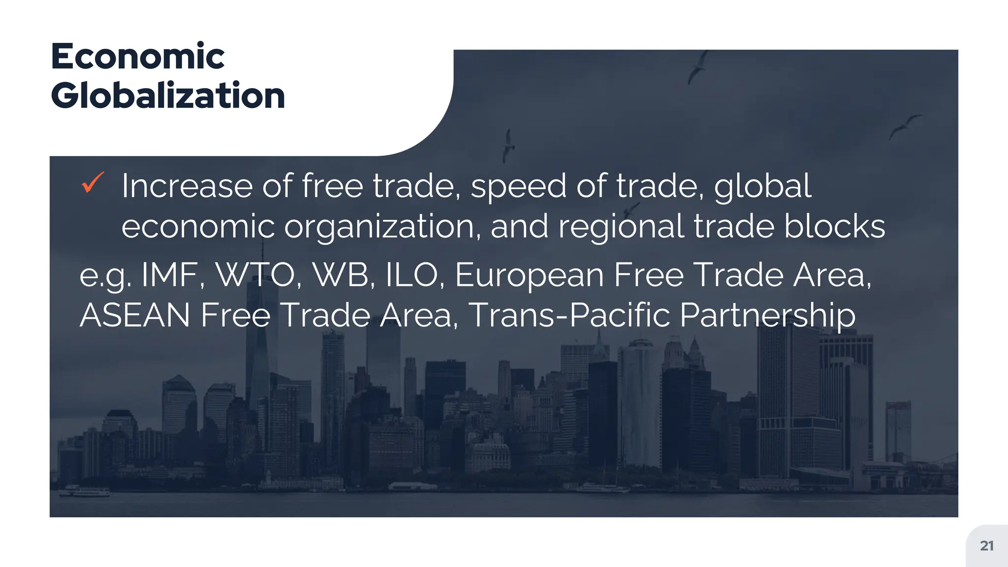 Economic
Globalization
 Increase of free trade, speed of trade, global
economic organization, and regional trade blocks
e.g. IMF, WTO, WB, ILO, European Free Trade Area,
ASEAN Free Trade Area, Trans-Pacific Partnership
21
 