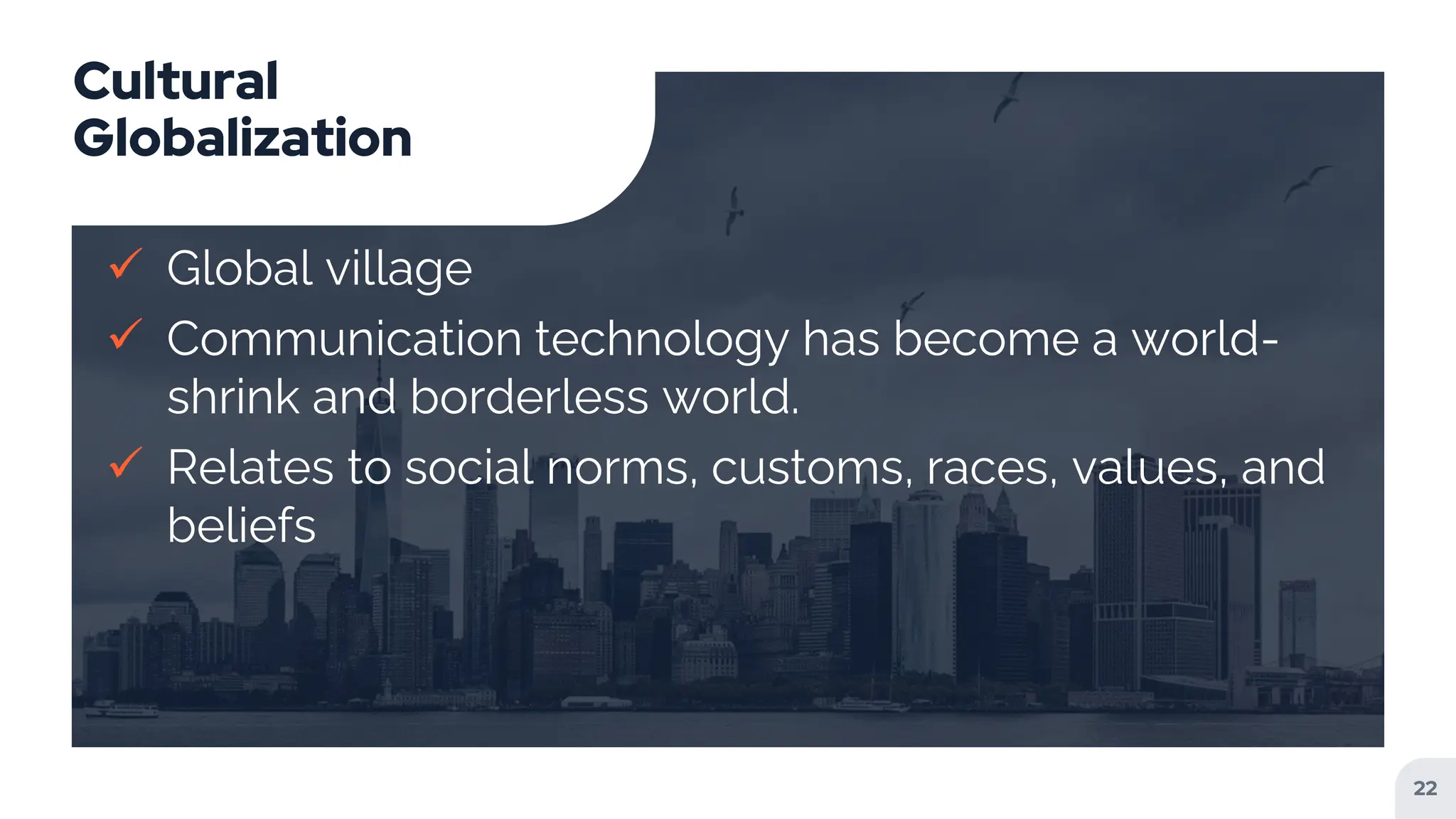 Cultural
Globalization
 Global village
 Communication technology has become a world-
shrink and borderless world.
 Relates to social norms, customs, races, values, and
beliefs
22
 