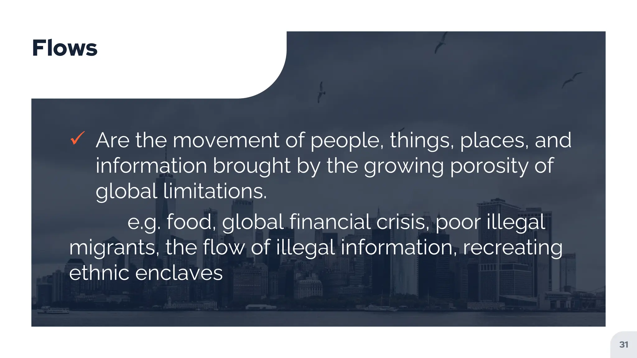 Flows
 Are the movement of people, things, places, and
information brought by the growing porosity of
global limitations.
e.g. food, global financial crisis, poor illegal
migrants, the flow of illegal information, recreating
ethnic enclaves
31
 