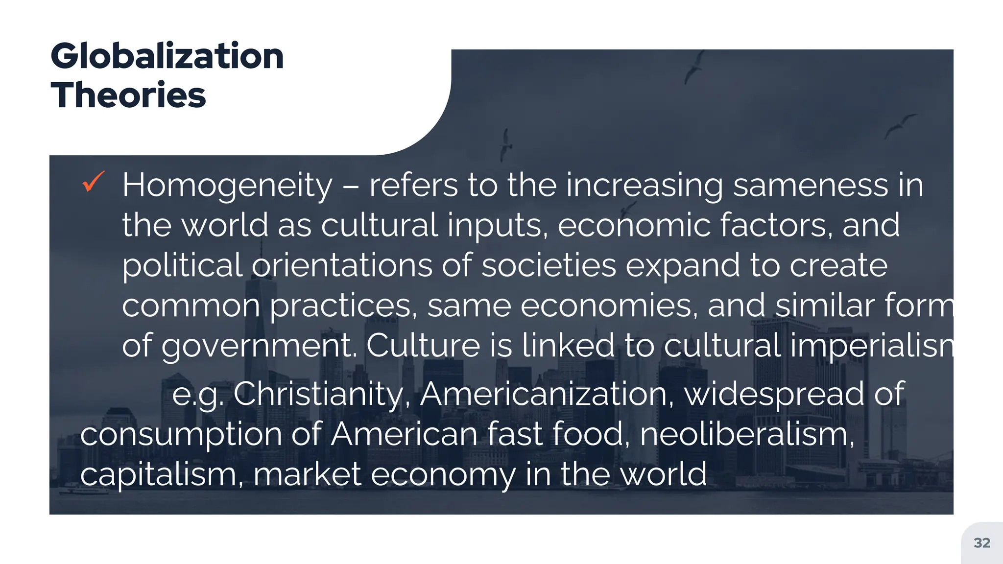 Globalization
Theories
 Homogeneity – refers to the increasing sameness in
the world as cultural inputs, economic factors, and
political orientations of societies expand to create
common practices, same economies, and similar forms
of government. Culture is linked to cultural imperialism
e.g. Christianity, Americanization, widespread of
consumption of American fast food, neoliberalism,
capitalism, market economy in the world
32
 