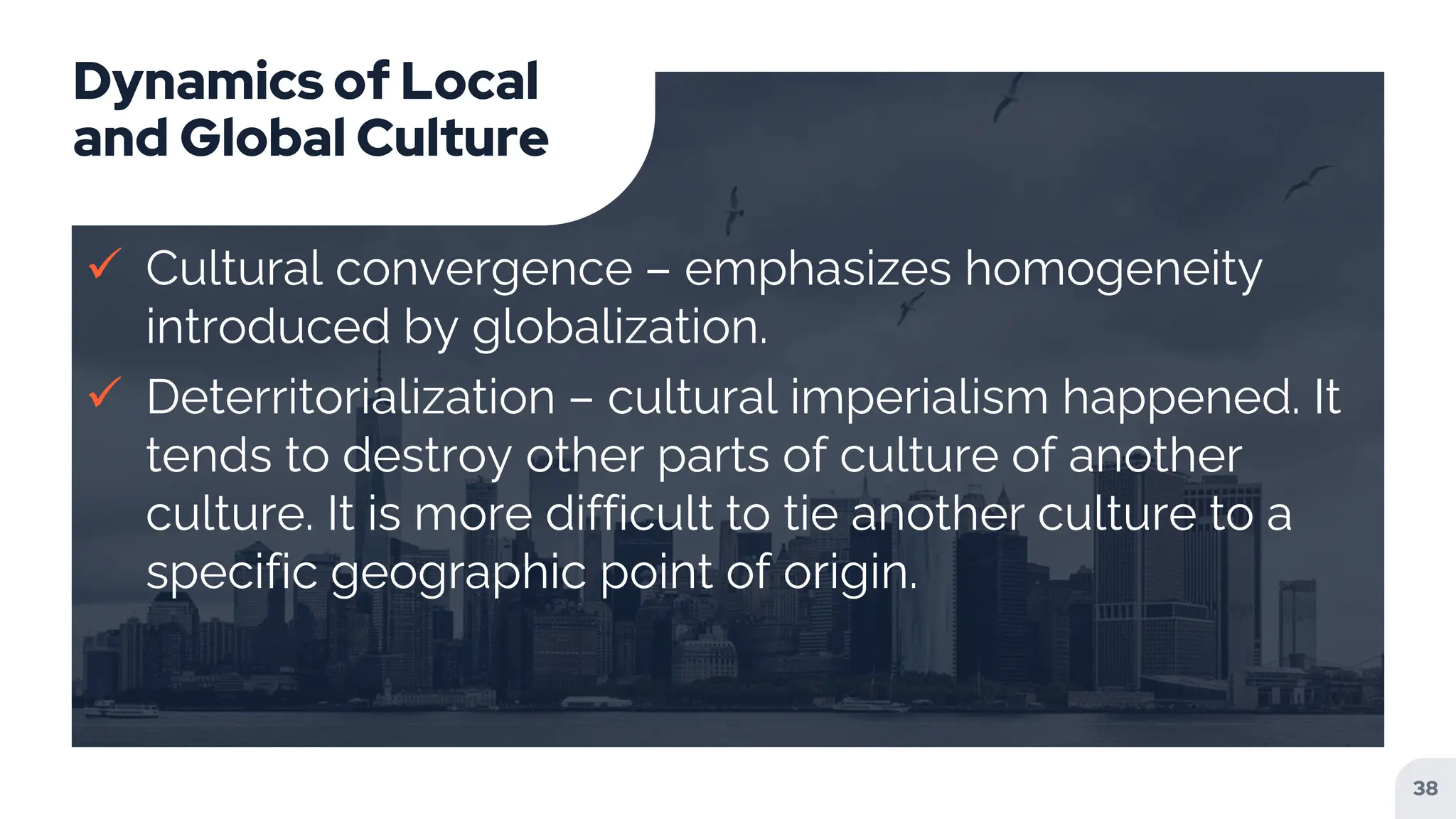 Dynamics of Local
and Global Culture
 Cultural convergence – emphasizes homogeneity
introduced by globalization.
 Deterritorialization – cultural imperialism happened. It
tends to destroy other parts of culture of another
culture. It is more difficult to tie another culture to a
specific geographic point of origin.
38
 