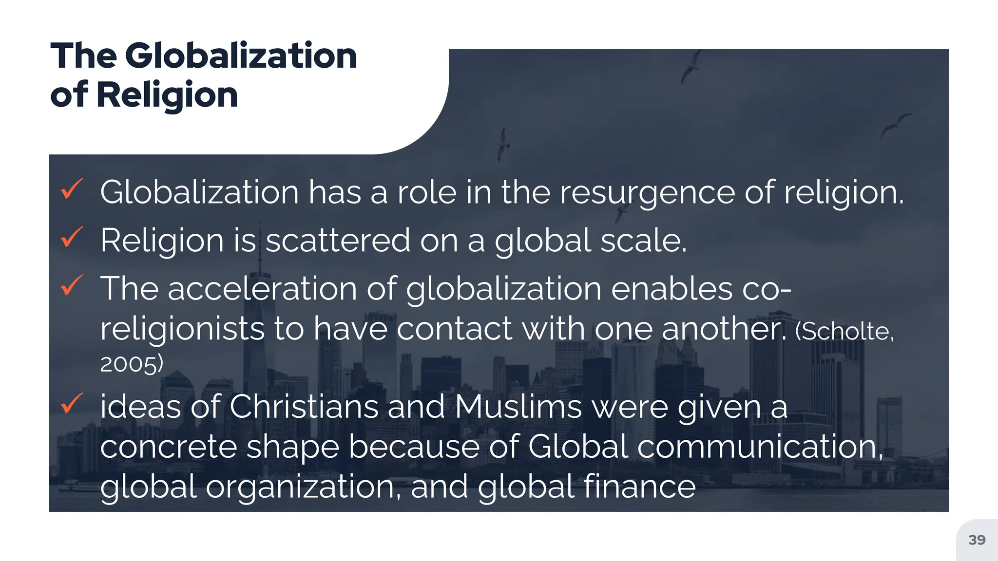 The Globalization
of Religion
 Globalization has a role in the resurgence of religion.
 Religion is scattered on a global scale.
 The acceleration of globalization enables co-
religionists to have contact with one another. (Scholte,
2005)
 ideas of Christians and Muslims were given a
concrete shape because of Global communication,
global organization, and global finance
39
 