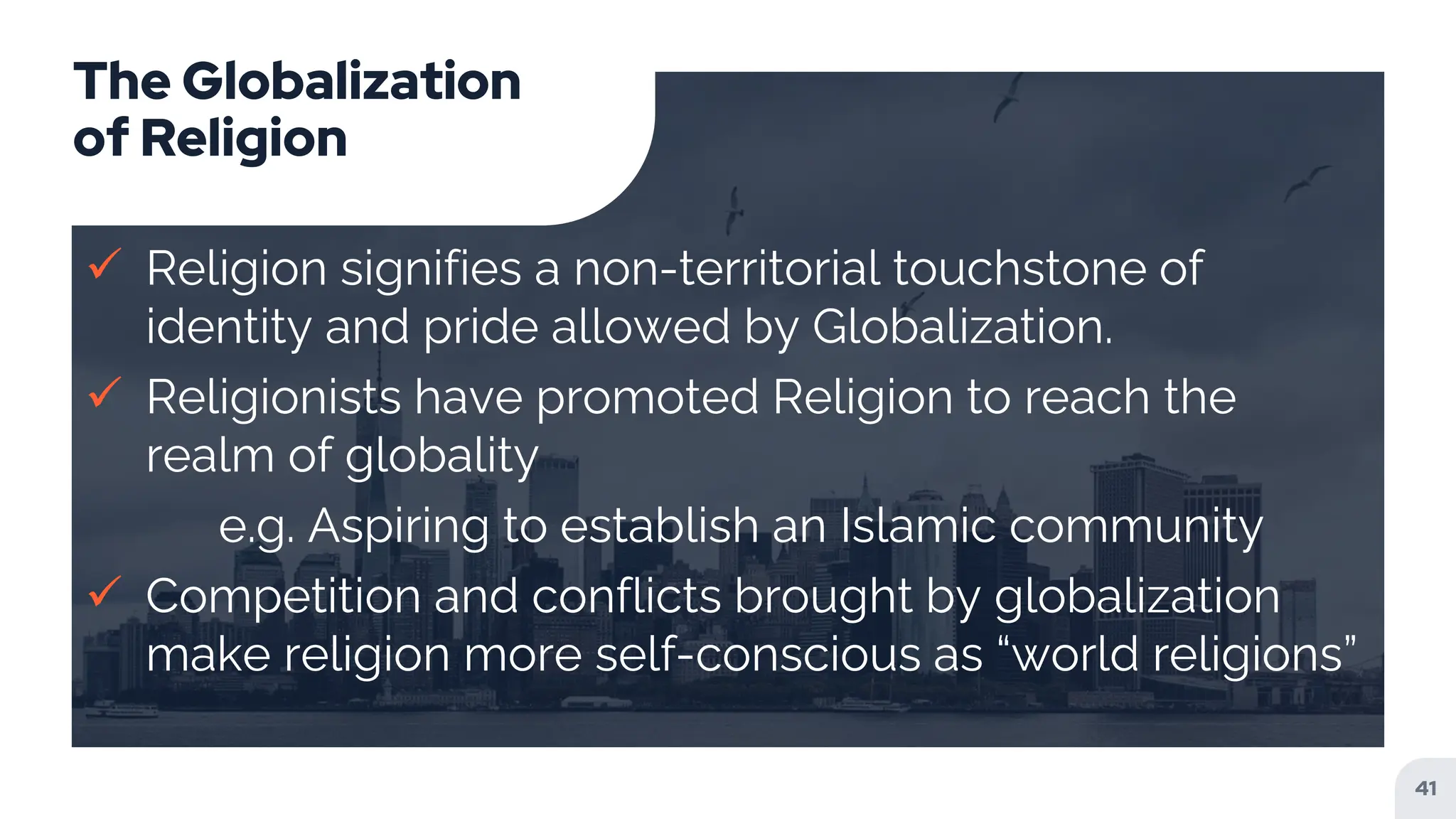 The Globalization
of Religion
 Religion signifies a non-territorial touchstone of
identity and pride allowed by Globalization.
 Religionists have promoted Religion to reach the
realm of globality
e.g. Aspiring to establish an Islamic community
 Competition and conflicts brought by globalization
make religion more self-conscious as “world religions”
41
 