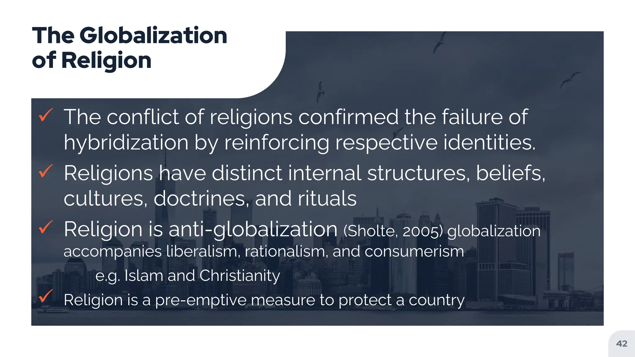 The Globalization
of Religion
 The conflict of religions confirmed the failure of
hybridization by reinforcing respective identities.
 Religions have distinct internal structures, beliefs,
cultures, doctrines, and rituals
 Religion is anti-globalization (Sholte, 2005) globalization
accompanies liberalism, rationalism, and consumerism
e.g. Islam and Christianity
 Religion is a pre-emptive measure to protect a country
42
 