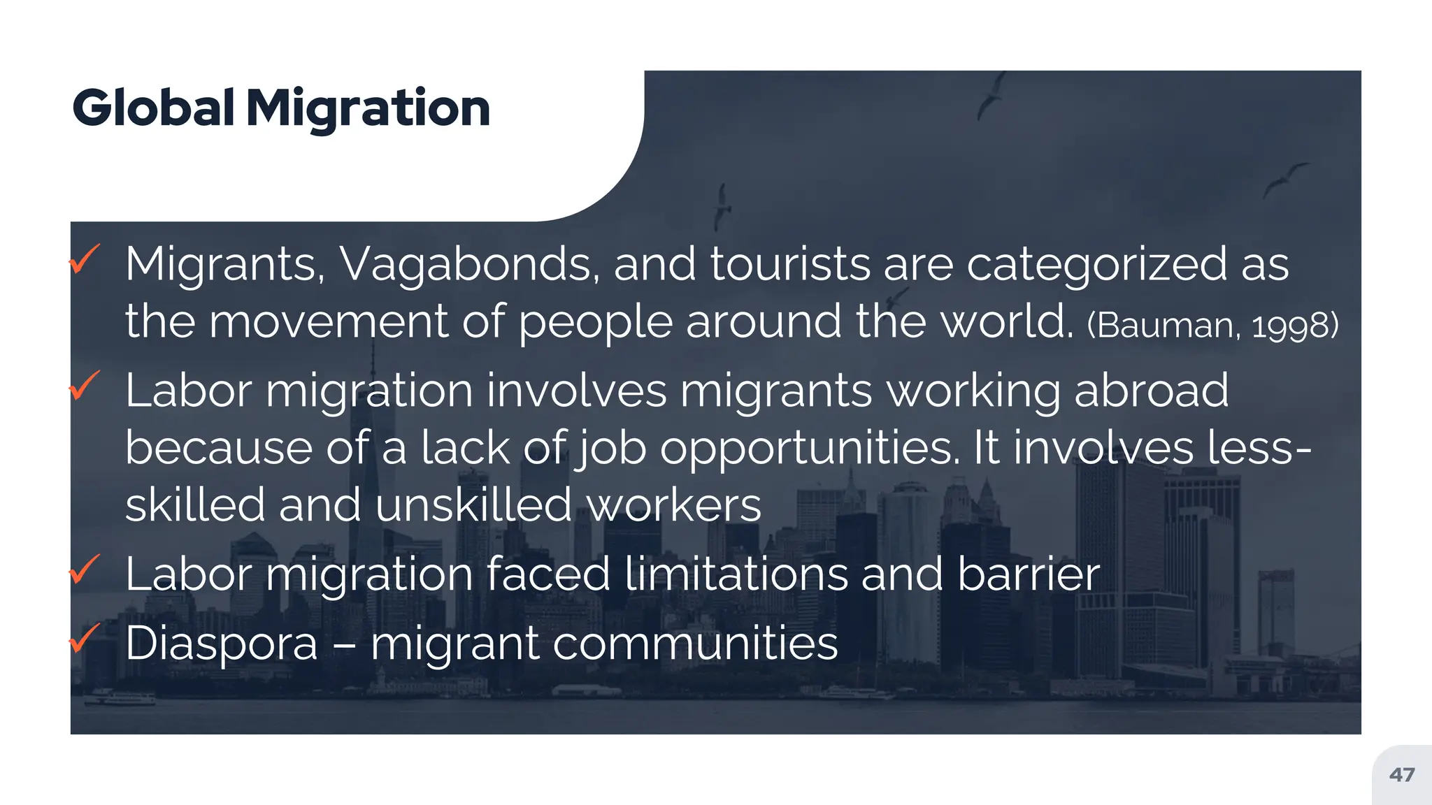 Global Migration
 Migrants, Vagabonds, and tourists are categorized as
the movement of people around the world. (Bauman, 1998)
 Labor migration involves migrants working abroad
because of a lack of job opportunities. It involves less-
skilled and unskilled workers
 Labor migration faced limitations and barrier
 Diaspora – migrant communities
47
 