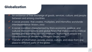 Globalization
 An existence of free exchange of goods, services, culture, and people
between and among countries
 A social process that creates, multiplies, and intensifies worldwide
interdependence (Waters, 2001)
 A social condition characterized by thick economic, political, and
cultural interconnections and global flows that make existing political
borders and economic barriers irrelevant. Nurturing in people the
consciousness of deepening linkages (Steger, 2005)
 Transfer of information, people, places, culture, and ideas from one
place to different parts of the globe.
11
 