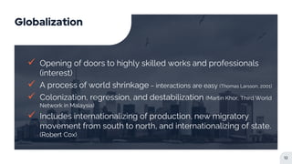 Globalization
 Opening of doors to highly skilled works and professionals
(interest)
 A process of world shrinkage – interactions are easy (Thomas Larsson, 2001)
 Colonization, regression, and destabilization (Martin Khor, Third World
Network in Malaysia)
 Includes internationalizing of production, new migratory
movement from south to north, and internationalizing of state.
(Robert Cox)
12
 