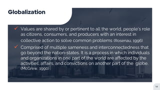 Globalization
 Values are shared by or pertinent to all the world, people’s role
as citizens, consumers, and producers with an interest in
collective action to solve common problems (Rosenau, 1996)
 Comprised of multiple sameness and interconnectedness that
go beyond the nation-states. It is a process in which individuals
and organizations in one part of the world are affected by the
activities, affairs, and convictions on another part of the globe.
(McGrew, 1990)
14
 