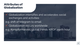 Attributes of
Globalization
 Globalization intensifies and accelerates social
exchanges and activities
e.g. shift of telegram to email
 Globalization occurs worldwide
e.g. #prayformarawi, global trends-KPOP, earth hour
25
 