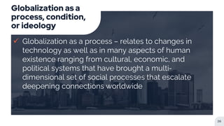 Globalization as a
process, condition,
or ideology
 Globalization as a process – relates to changes in
technology as well as in many aspects of human
existence ranging from cultural, economic, and
political systems that have brought a multi-
dimensional set of social processes that escalate
deepening connections worldwide
26
 