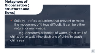 Metaphors of
Globalization (
structures and
flows)
 Solidity – refers to barriers that prevent or make
the movement of things difficult. It can be either
natural or man-made.
e.g. landforms or bodies of water, great wall of
china, berlin wall, nine-dash line of china in south
china sea
29
 