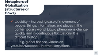 Metaphors of
Globalization
(structures or
flows)
 Liquidity – increasing ease of movement of
people, things, information, and places in the
contemporary world. Liquid phenomena change
quickly and in continuous fluctuations. It is
difficult to stop
e.g. global finance, videos on
youtube/facebook, internet sensations,
30
 