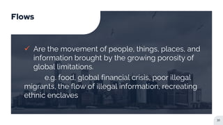 Flows
 Are the movement of people, things, places, and
information brought by the growing porosity of
global limitations.
e.g. food, global financial crisis, poor illegal
migrants, the flow of illegal information, recreating
ethnic enclaves
31
 