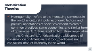 Globalization
Theories
 Homogeneity – refers to the increasing sameness in
the world as cultural inputs, economic factors, and
political orientations of societies expand to create
common practices, same economies, and similar forms
of government. Culture is linked to cultural imperialism
e.g. Christianity, Americanization, widespread of
consumption of American fast food, neoliberalism,
capitalism, market economy in the world
32
 