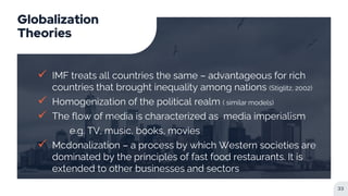 Globalization
Theories
 IMF treats all countries the same – advantageous for rich
countries that brought inequality among nations (Stiglitz, 2002)
 Homogenization of the political realm ( similar models)
 The flow of media is characterized as media imperialism
e.g. TV, music, books, movies
 Mcdonalization – a process by which Western societies are
dominated by the principles of fast food restaurants. It is
extended to other businesses and sectors
33
 