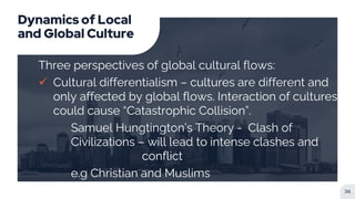 Dynamics of Local
and Global Culture
Three perspectives of global cultural flows:
 Cultural differentialism – cultures are different and
only affected by global flows. Interaction of cultures
could cause “Catastrophic Collision”.
Samuel Hungtington’s Theory - Clash of
Civilizations – will lead to intense clashes and
conflict
e.g Christian and Muslims
36
 