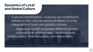 Dynamics of Local
and Global Culture
 Cultural hybridization –cultures are modified to
adhere to the cultural norms of others. It is the
integration of local and global cultures.
Appadurai (1996) proposed different global
cultural flow: ethnoscapes, technoscapes,
mediascapes, financescapes, and ideoscapes
37
 