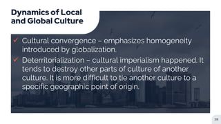 Dynamics of Local
and Global Culture
 Cultural convergence – emphasizes homogeneity
introduced by globalization.
 Deterritorialization – cultural imperialism happened. It
tends to destroy other parts of culture of another
culture. It is more difficult to tie another culture to a
specific geographic point of origin.
38
 