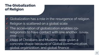 The Globalization
of Religion
 Globalization has a role in the resurgence of religion.
 Religion is scattered on a global scale.
 The acceleration of globalization enables co-
religionists to have contact with one another. (Scholte,
2005)
 ideas of Christians and Muslims were given a
concrete shape because of Global communication,
global organization, and global finance
39
 