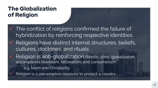 The Globalization
of Religion
 The conflict of religions confirmed the failure of
hybridization by reinforcing respective identities.
 Religions have distinct internal structures, beliefs,
cultures, doctrines, and rituals
 Religion is anti-globalization (Sholte, 2005) globalization
accompanies liberalism, rationalism, and consumerism
e.g. Islam and Christianity
 Religion is a pre-emptive measure to protect a country
42
 