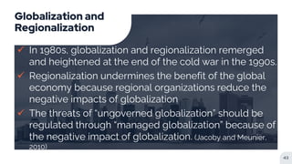 Globalization and
Regionalization
 In 1980s, globalization and regionalization remerged
and heightened at the end of the cold war in the 1990s.
 Regionalization undermines the benefit of the global
economy because regional organizations reduce the
negative impacts of globalization
 The threats of “ungoverned globalization” should be
regulated through “managed globalization” because of
the negative impact of globalization. (Jacoby and Meunier,
2010)
43
 
