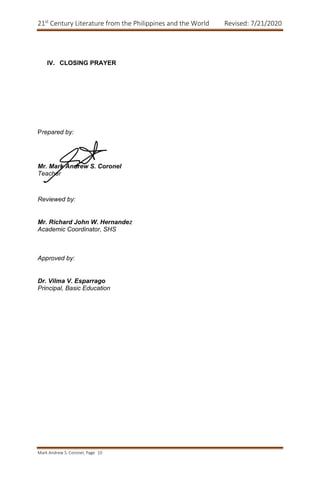 21st
Century Literature from the Philippines and the World Revised: 7/21/2020
Mark Andrew S. Coronel, Page 10
IV. CLOSING PRAYER
Prepared by:
Mr. Mark Andrew S. Coronel
Teacher
Reviewed by:
Mr. Richard John W. Hernandez
Academic Coordinator, SHS
Approved by:
Dr. Vilma V. Esparrago
Principal, Basic Education
 
