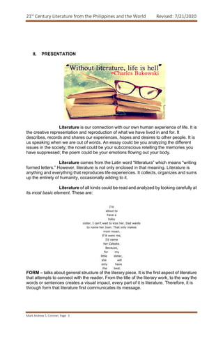 21st
Century Literature from the Philippines and the World Revised: 7/21/2020
Mark Andrew S. Coronel, Page 3
II. PRESENTATION
Literature is our connection with our own human experience of life. It is
the creative representation and reproduction of what we have lived in and for. It
describes, records and shares our experiences, hopes and desires to other people. It is
us speaking when we are out of words. An essay could be you analyzing the different
issues in the society; the novel could be your subconscious retelling the memories you
have suppressed; the poem could be your emotions flowing out your body.
Literature comes from the Latin word “litteratura” which means “writing
formed letters.” However, literature is not only enclosed in that meaning. Literature is
anything and everything that reproduces life experiences. It collects, organizes and sums
up the entirety of humanity, occasionally adding to it.
Literature of all kinds could be read and analyzed by looking carefully at
its most basic element. These are:
FORM – talks about general structure of the literary piece. It is the first aspect of literature
that attempts to connect with the reader. From the title of the literary work, to the way the
words or sentences creates a visual impact, every part of it is literature. Therefore, it is
through form that literature first communicates its message.
 