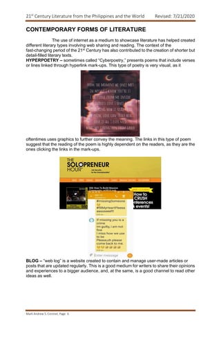 21st
Century Literature from the Philippines and the World Revised: 7/21/2020
Mark Andrew S. Coronel, Page 6
CONTEMPORARY FORMS OF LITERATURE
The use of internet as a medium to showcase literature has helped created
different literary types involving web sharing and reading. The context of the
fast-changing period of the 21st Century has also contributed to the creation of shorter but
detail-filled literary texts.
HYPERPOETRY – sometimes called “Cyberpoetry,” presents poems that include verses
or lines linked through hyperlink mark-ups. This type of poetry is very visual, as it
oftentimes uses graphics to further convey the meaning. The links in this type of poem
suggest that the reading of the poem is highly dependent on the readers, as they are the
ones clicking the links in the mark-ups.
BLOG – “web log” is a website created to contain and manage user-made articles or
posts that are updated regularly. This is a good medium for writers to share their opinions
and experiences to a bigger audience, and, at the same, is a good channel to read other
ideas as well.
 
