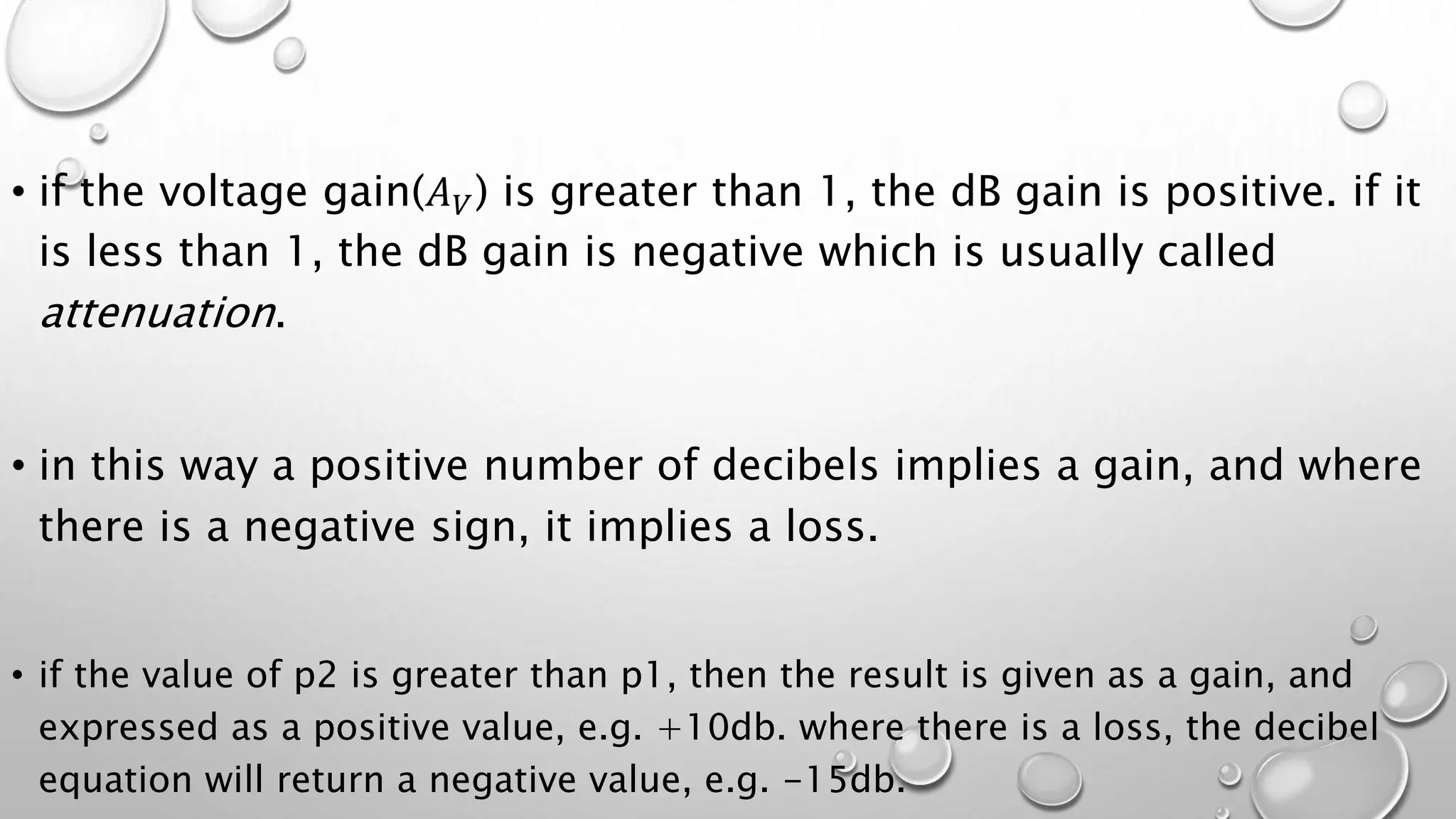 • if the voltage gain(𝐴𝑉) is greater than 1, the dB gain is positive. if it
is less than 1, the dB gain is negative which is usually called
attenuation.
• in this way a positive number of decibels implies a gain, and where
there is a negative sign, it implies a loss.
• if the value of p2 is greater than p1, then the result is given as a gain, and
expressed as a positive value, e.g. +10db. where there is a loss, the decibel
equation will return a negative value, e.g. -15db.
 