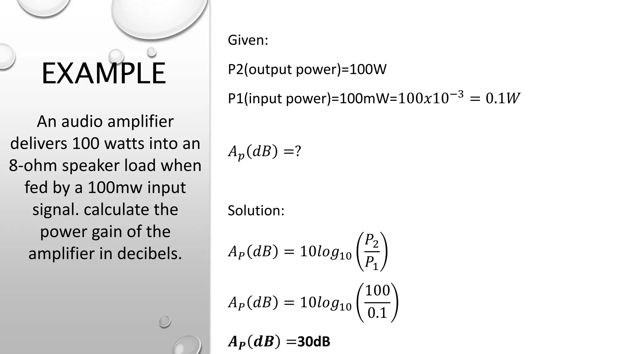 EXAMPLE
Given:
P2(output power)=100W
P1(input power)=100mW=100𝑥10−3 = 0.1𝑊
𝐴𝑝 𝑑𝐵 =?
Solution:
𝐴𝑃 𝑑𝐵 = 10𝑙𝑜𝑔10
𝑃2
𝑃1
𝐴𝑃 𝑑𝐵 = 10𝑙𝑜𝑔10
100
0.1
𝑨𝑷 𝒅𝑩 =30dB
An audio amplifier
delivers 100 watts into an
8-ohm speaker load when
fed by a 100mw input
signal. calculate the
power gain of the
amplifier in decibels.
 