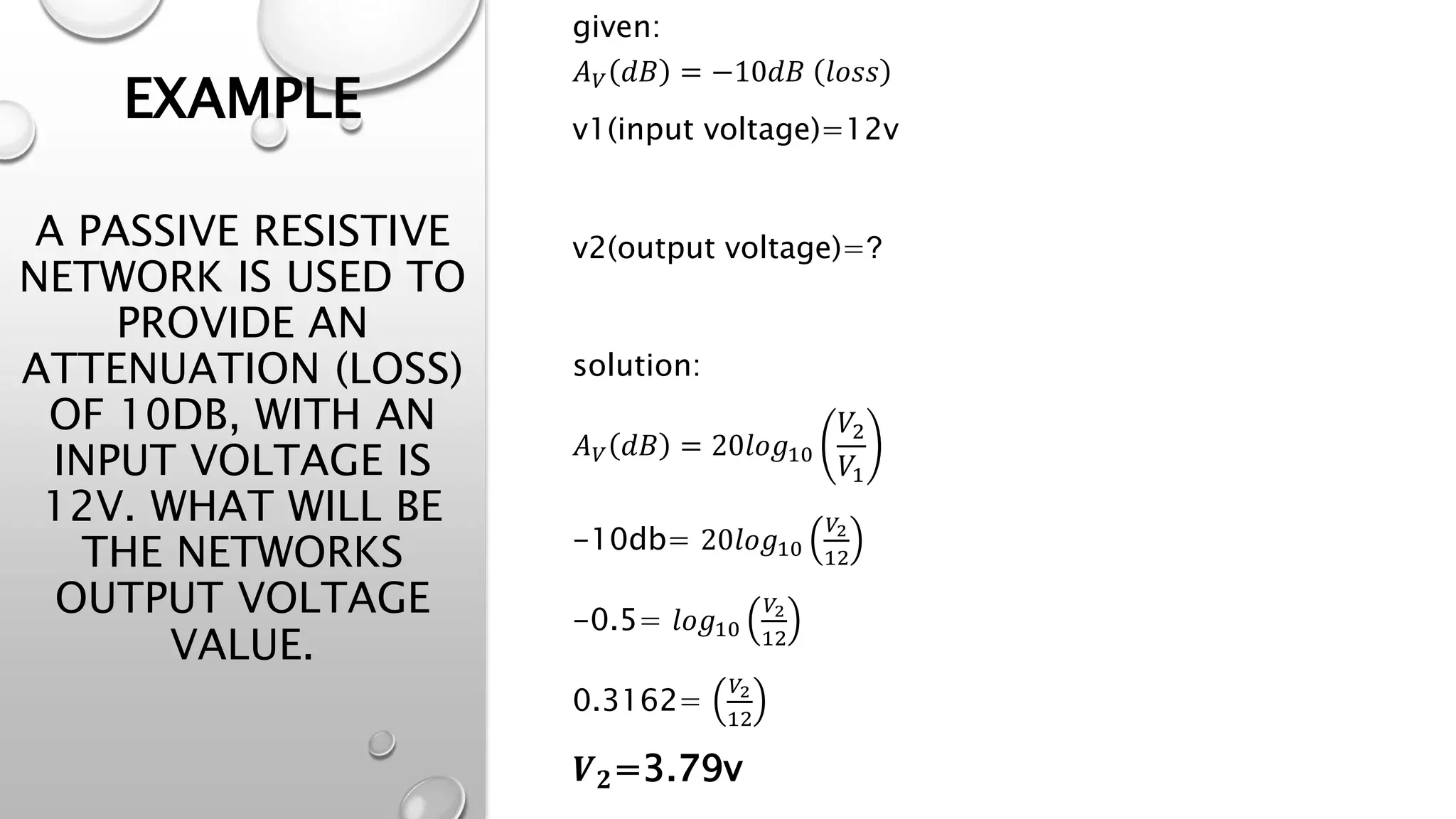 EXAMPLE
A PASSIVE RESISTIVE
NETWORK IS USED TO
PROVIDE AN
ATTENUATION (LOSS)
OF 10DB, WITH AN
INPUT VOLTAGE IS
12V. WHAT WILL BE
THE NETWORKS
OUTPUT VOLTAGE
VALUE.
given:
𝐴𝑉 𝑑𝐵 = −10𝑑𝐵 𝑙𝑜𝑠𝑠
v1(input voltage)=12v
v2(output voltage)=?
solution:
𝐴𝑉 𝑑𝐵 = 20𝑙𝑜𝑔10
𝑉2
𝑉1
-10db= 20𝑙𝑜𝑔10
𝑉2
12
-0.5= 𝑙𝑜𝑔10
𝑉2
12
0.3162=
𝑉2
12
𝑽𝟐=3.79v
 