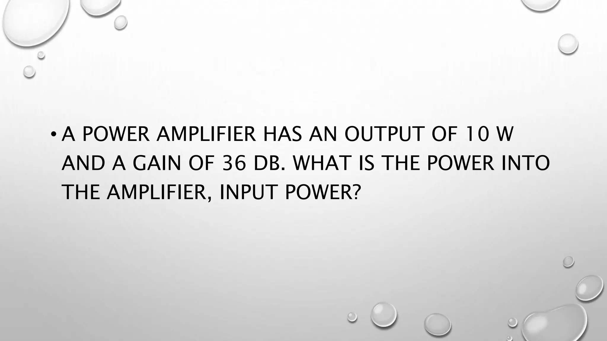 • A POWER AMPLIFIER HAS AN OUTPUT OF 10 W
AND A GAIN OF 36 DB. WHAT IS THE POWER INTO
THE AMPLIFIER, INPUT POWER?
 