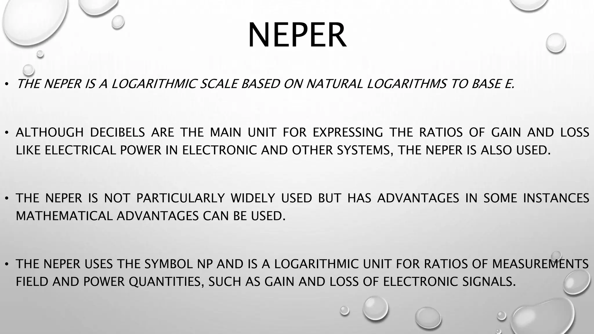 NEPER
• THE NEPER IS A LOGARITHMIC SCALE BASED ON NATURAL LOGARITHMS TO BASE E.
• ALTHOUGH DECIBELS ARE THE MAIN UNIT FOR EXPRESSING THE RATIOS OF GAIN AND LOSS
LIKE ELECTRICAL POWER IN ELECTRONIC AND OTHER SYSTEMS, THE NEPER IS ALSO USED.
• THE NEPER IS NOT PARTICULARLY WIDELY USED BUT HAS ADVANTAGES IN SOME INSTANCES
MATHEMATICAL ADVANTAGES CAN BE USED.
• THE NEPER USES THE SYMBOL NP AND IS A LOGARITHMIC UNIT FOR RATIOS OF MEASUREMENTS
FIELD AND POWER QUANTITIES, SUCH AS GAIN AND LOSS OF ELECTRONIC SIGNALS.
 