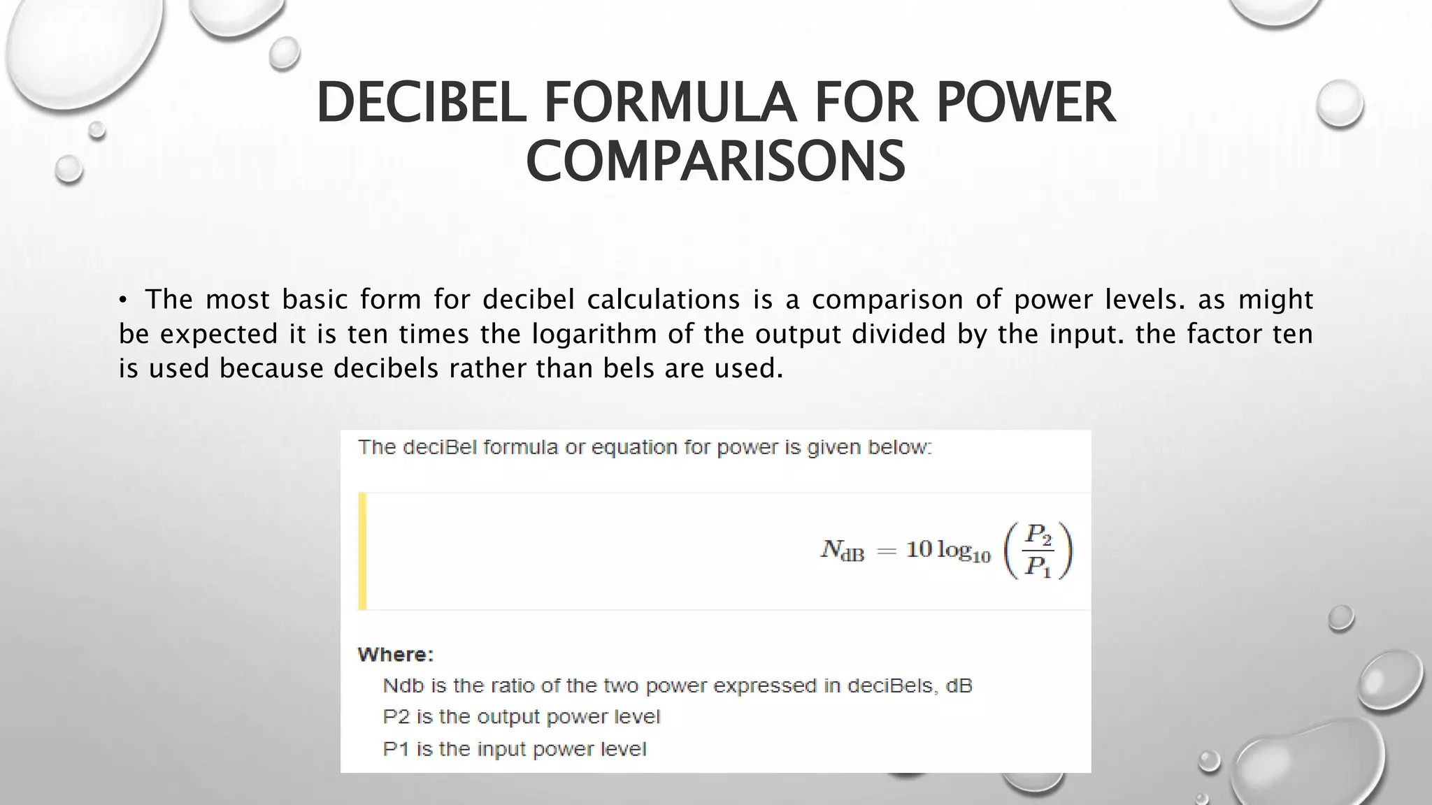 DECIBEL FORMULA FOR POWER
COMPARISONS
• The most basic form for decibel calculations is a comparison of power levels. as might
be expected it is ten times the logarithm of the output divided by the input. the factor ten
is used because decibels rather than bels are used.
 