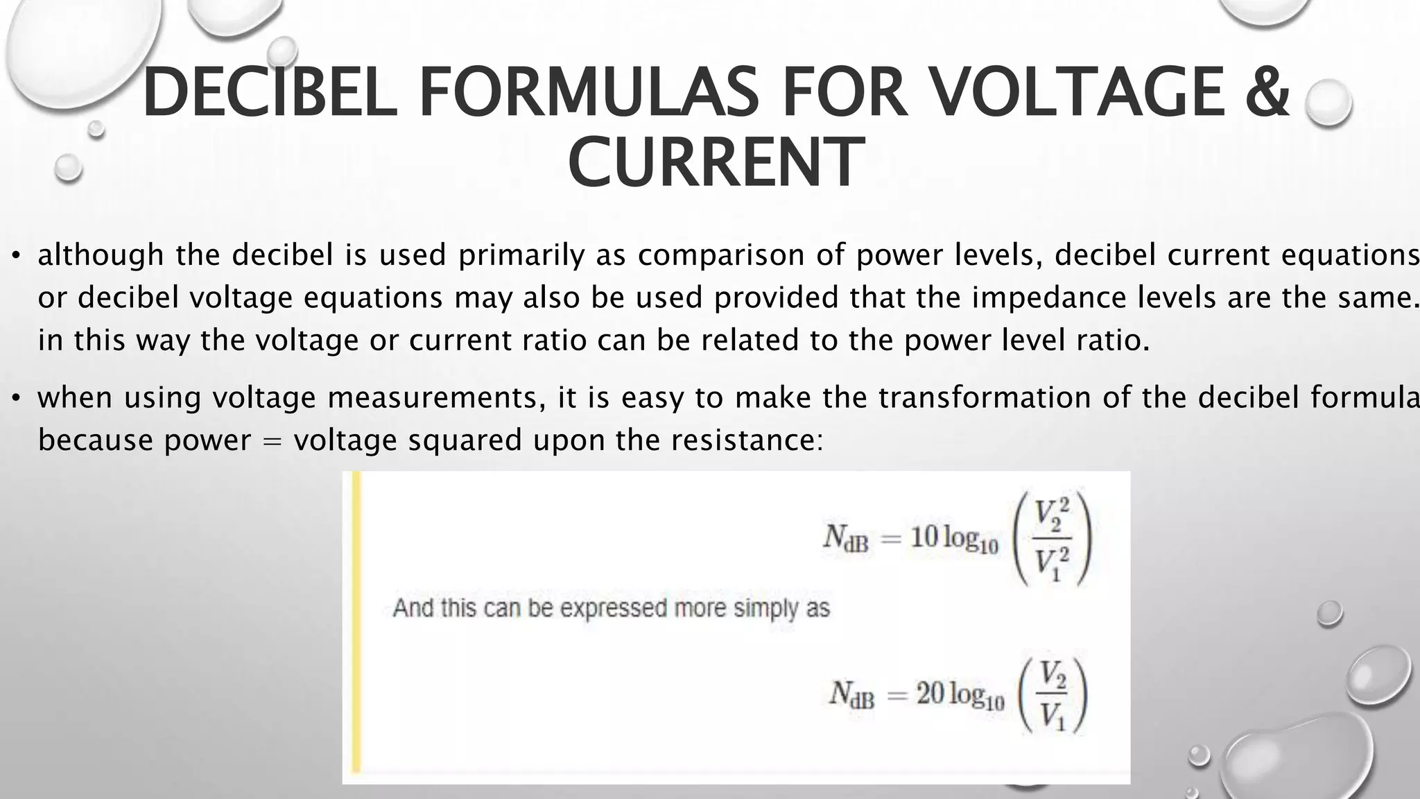 DECIBEL FORMULAS FOR VOLTAGE &
CURRENT
• although the decibel is used primarily as comparison of power levels, decibel current equations
or decibel voltage equations may also be used provided that the impedance levels are the same.
in this way the voltage or current ratio can be related to the power level ratio.
• when using voltage measurements, it is easy to make the transformation of the decibel formula
because power = voltage squared upon the resistance:
 