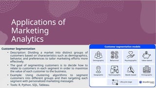 Applications of
Marketing
Analytics
Customer Segmentation
• Description: Dividing a market into distinct groups of
customers based on characteristics such as demographics,
behavior, and preferences to tailor marketing efforts more
effectively.
• The goal of segmenting customers is to decide how to
relate to customers in each segment in order to maximize
the value of each customer to the business.
• Example: Using clustering algorithms to segment
customers into different groups and then targeting each
segment with personalized marketing messages
• Tools: R, Python, SQL, Tableau.
 
