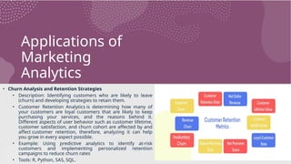 Applications of
Marketing
Analytics
• Churn Analysis and Retention Strategies
• Description: Identifying customers who are likely to leave
(churn) and developing strategies to retain them.
• Customer Retention Analytics is determining how many of
your customers are loyal customers that are likely to keep
purchasing your services, and the reasons behind it.
Different aspects of user behavior such as customer lifetime,
customer satisfaction, and churn cohort are affected by and
affect customer retention, therefore, analyzing it can help
you grow in every aspect possible.
• Example: Using predictive analytics to identify at-risk
customers and implementing personalized retention
campaigns to reduce churn rates
• Tools: R, Python, SAS, SQL.
 