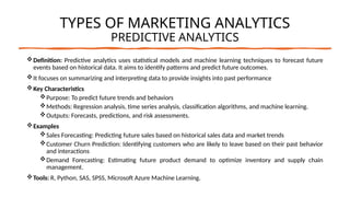 TYPES OF MARKETING ANALYTICS
PREDICTIVE ANALYTICS
Definition: Predictive analytics uses statistical models and machine learning techniques to forecast future
events based on historical data. It aims to identify patterns and predict future outcomes.
It focuses on summarizing and interpreting data to provide insights into past performance
Key Characteristics
Purpose: To predict future trends and behaviors
Methods: Regression analysis, time series analysis, classification algorithms, and machine learning.
Outputs: Forecasts, predictions, and risk assessments.
Examples
Sales Forecasting: Predicting future sales based on historical sales data and market trends
Customer Churn Prediction: Identifying customers who are likely to leave based on their past behavior
and interactions
Demand Forecasting: Estimating future product demand to optimize inventory and supply chain
management.
Tools: R, Python, SAS, SPSS, Microsoft Azure Machine Learning.
 